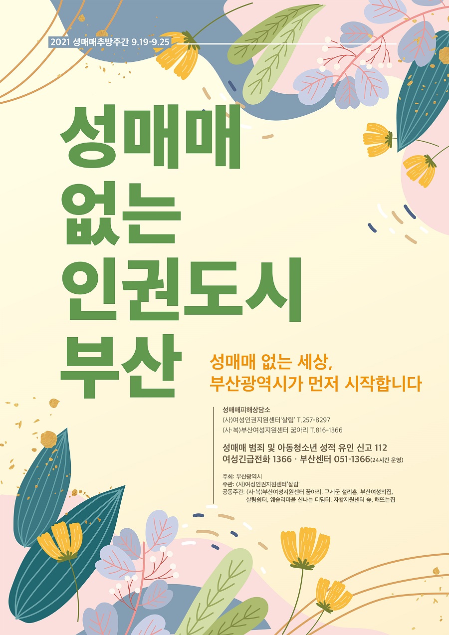 2021 성매매추방주간 9.19.~9.25.
 성매매 없는 인권도시 부산
 성매매 없는 세상, 부산광역시가 먼저 시작합니다.
 성매매피해상담소
 (사)여성인권지원센터 살림 T.257-8297
 (사복)부산여성지원센터 꿈아리 T.816-1366
 성매매 범죄 및 아동청소년 성적 유인 신고 112
 여성긴급전화 1366 부산센터 051-1366(24시간 운영)
 주최 : 부산광역시
 주관 : (사)여성인권지원센터 살림
 공동주관 : (사복)부산여성지원센터 꿈아리, 구세군 샐리홈, 부산여성의집, 살림쉼터, 웨슬리마을 신나는 디딤터, 자활지원센터 숲, 해뜨는집